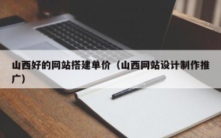 吕梁山西好的网站搭建单价（山西网站设计制作推广）