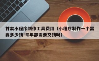 吕梁甘肃小程序制作工具费用（小程序制作一个需要多少钱!每年都需要交钱吗）