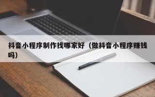 吕梁抖音小程序制作找哪家好（做抖音小程序赚钱吗）