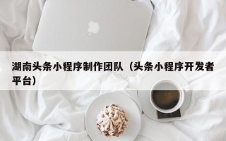 吕梁湖南头条小程序制作团队（头条小程序开发者平台）