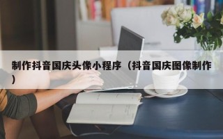 吕梁制作抖音国庆头像小程序（抖音国庆图像制作）