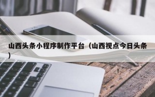 吕梁山西头条小程序制作平台（山西视点今日头条）
